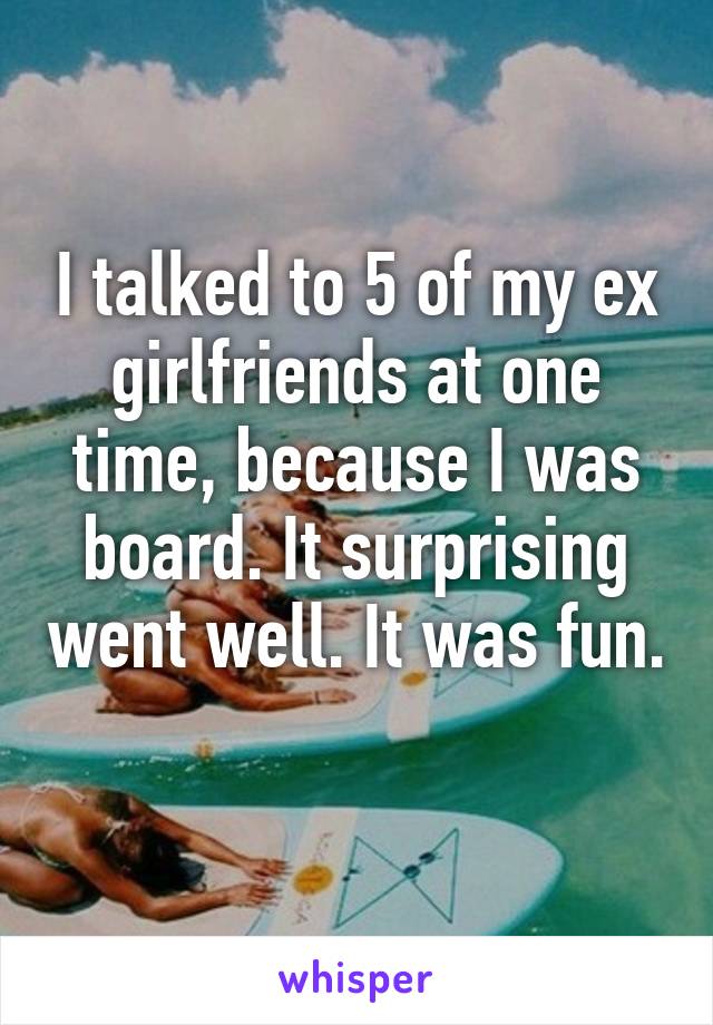 I talked to 5 of my ex girlfriends at one time, because I was board. It surprising went well. It was fun. 