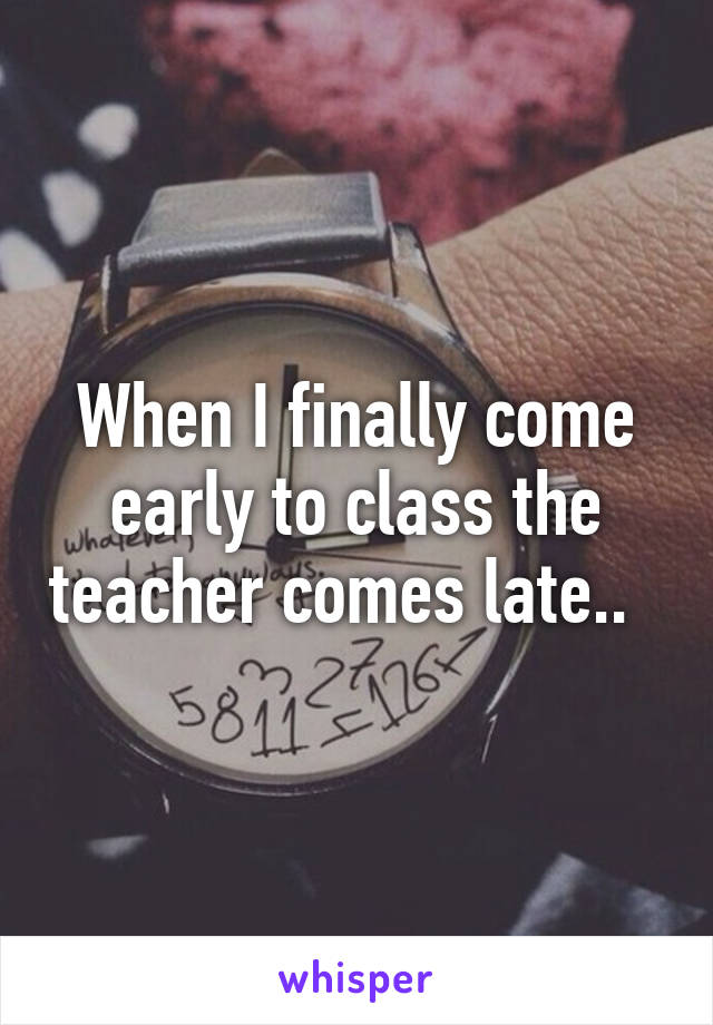 When I finally come early to class the teacher comes late..  