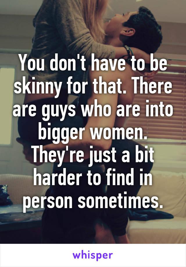 You don't have to be skinny for that. There are guys who are into bigger women. They're just a bit harder to find in person sometimes.