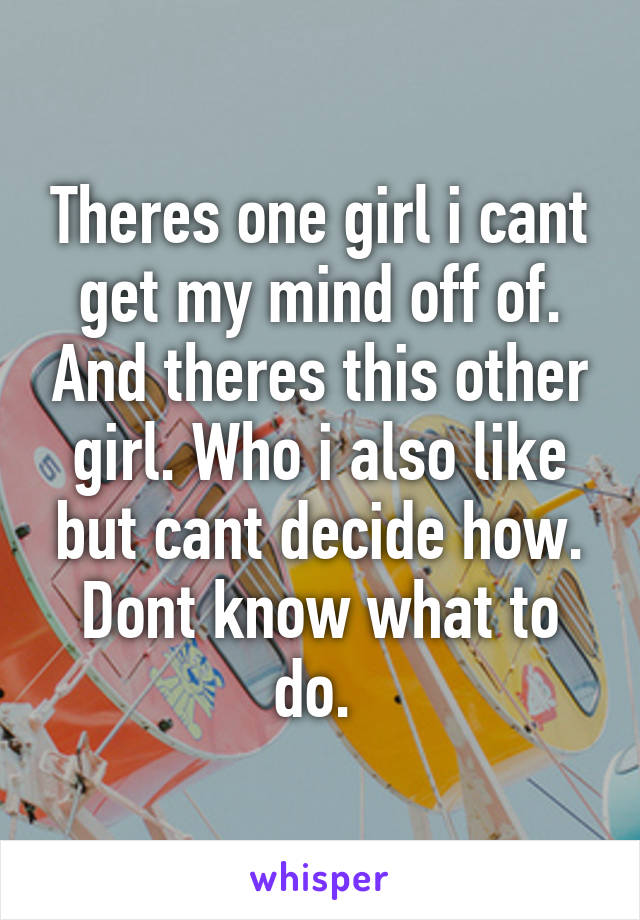 Theres one girl i cant get my mind off of. And theres this other girl. Who i also like but cant decide how. Dont know what to do. 