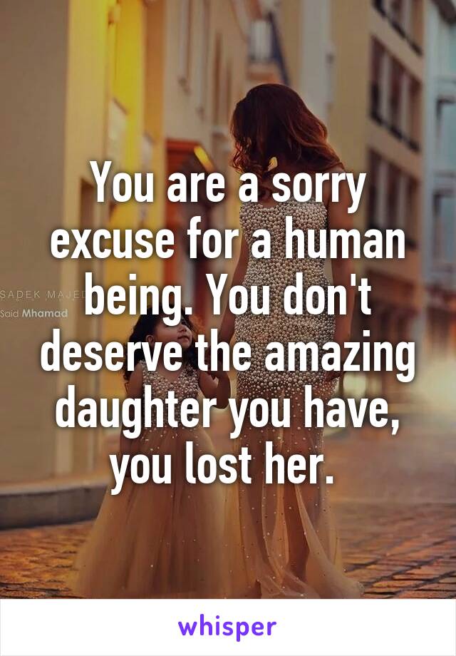 You are a sorry excuse for a human being. You don't deserve the amazing daughter you have, you lost her. 