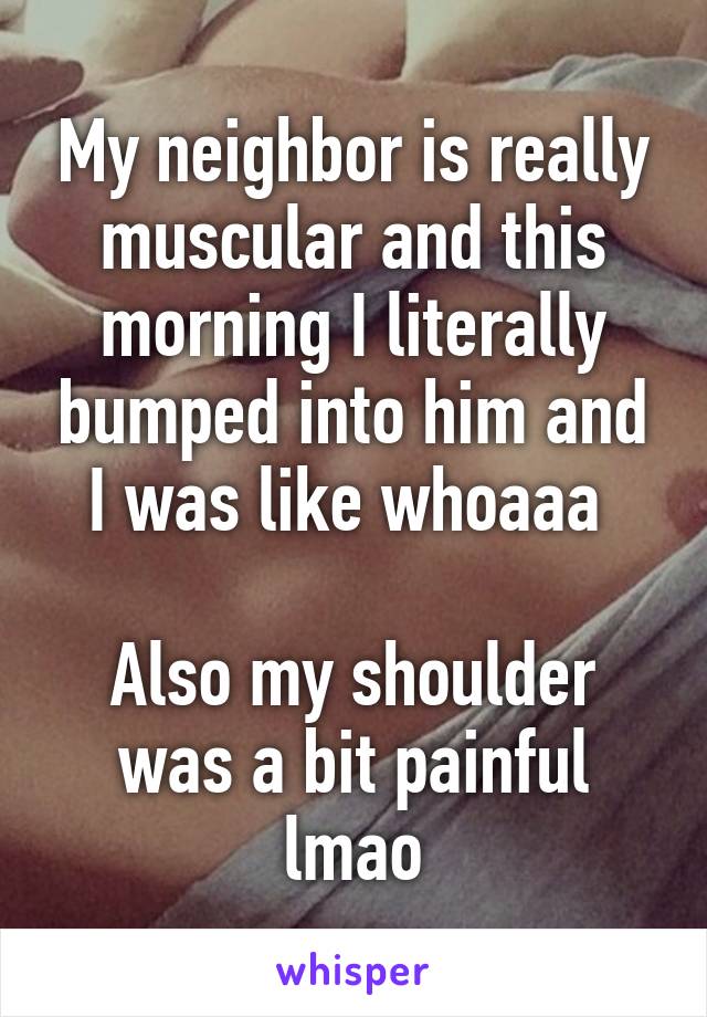 My neighbor is really muscular and this morning I literally bumped into him and I was like whoaaa 

Also my shoulder was a bit painful lmao