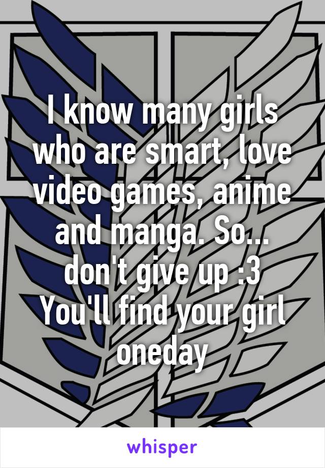 I know many girls who are smart, love video games, anime and manga. So... don't give up :3
You'll find your girl oneday