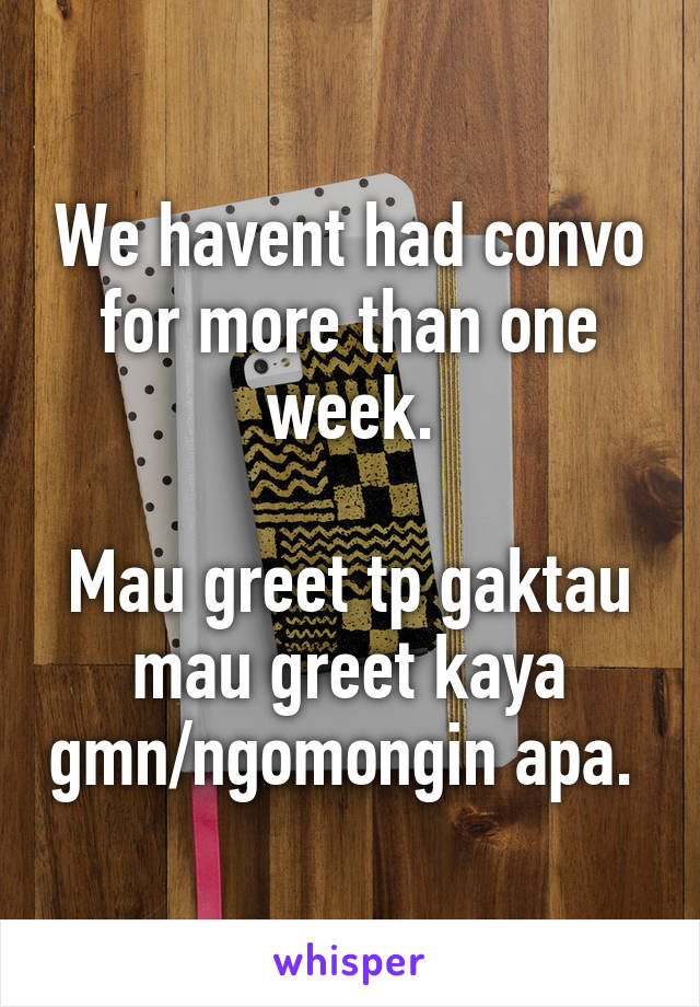 We havent had convo for more than one week.

Mau greet tp gaktau mau greet kaya gmn/ngomongin apa. 