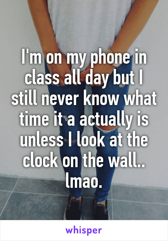 I'm on my phone in class all day but I still never know what time it a actually is unless I look at the clock on the wall.. lmao.