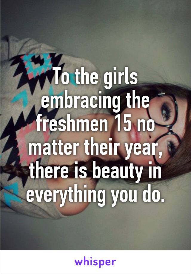 To the girls embracing the freshmen 15 no matter their year, there is beauty in everything you do.