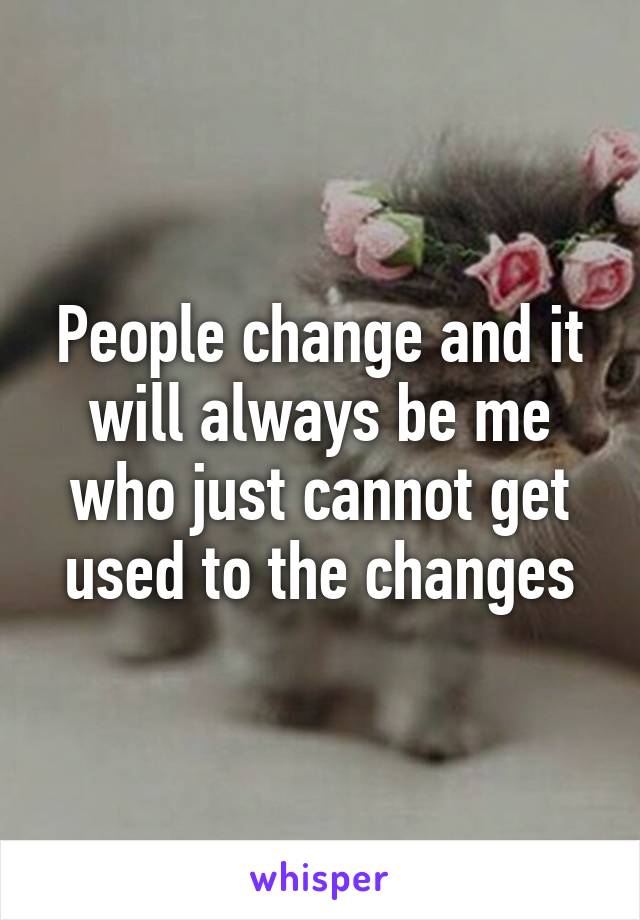 People change and it will always be me who just cannot get used to the changes