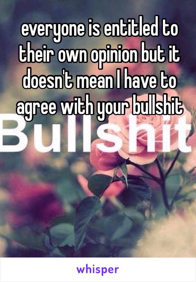 everyone is entitled to their own opinion but it doesn't mean I have to agree with your bullshit