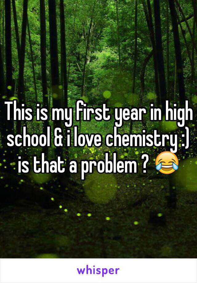 This is my first year in high school & i love chemistry :) is that a problem ? 😂