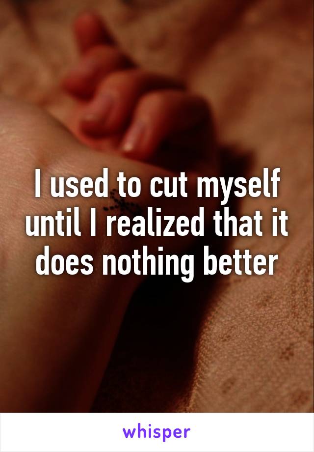 I used to cut myself until I realized that it does nothing better