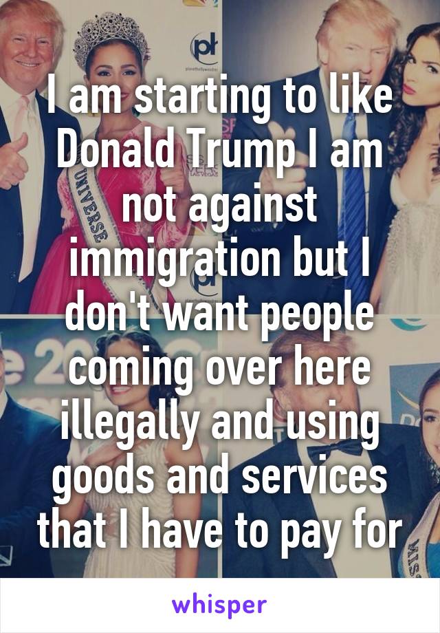 I am starting to like Donald Trump I am not against immigration but I don't want people coming over here illegally and using goods and services that I have to pay for