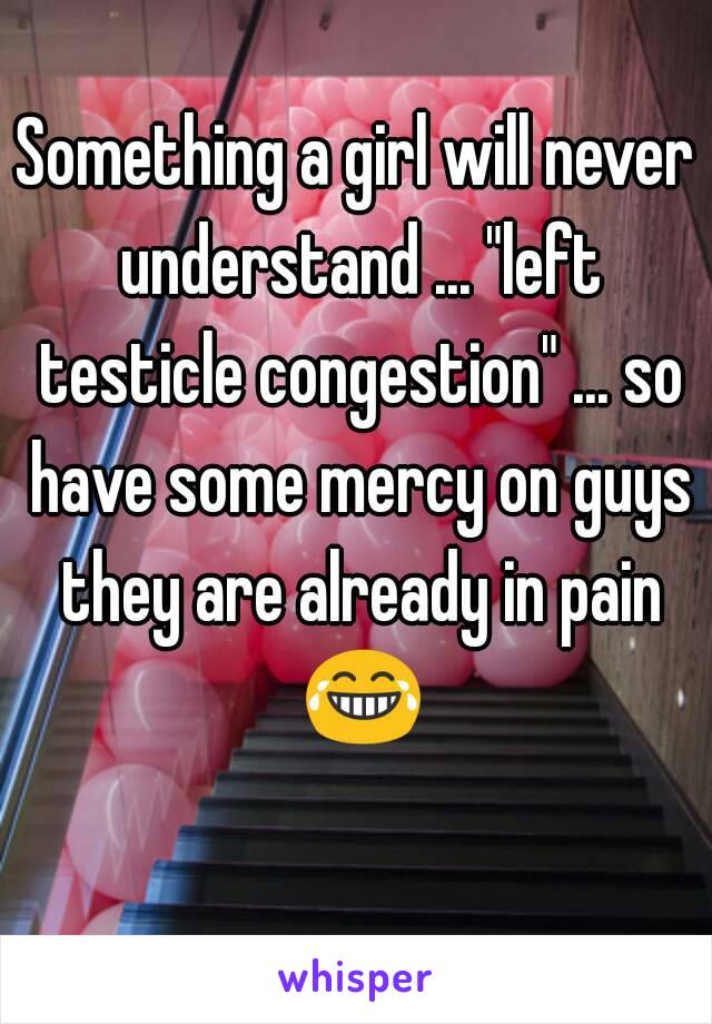 Something a girl will never understand ... "left testicle congestion" ... so have some mercy on guys they are already in pain 😂 