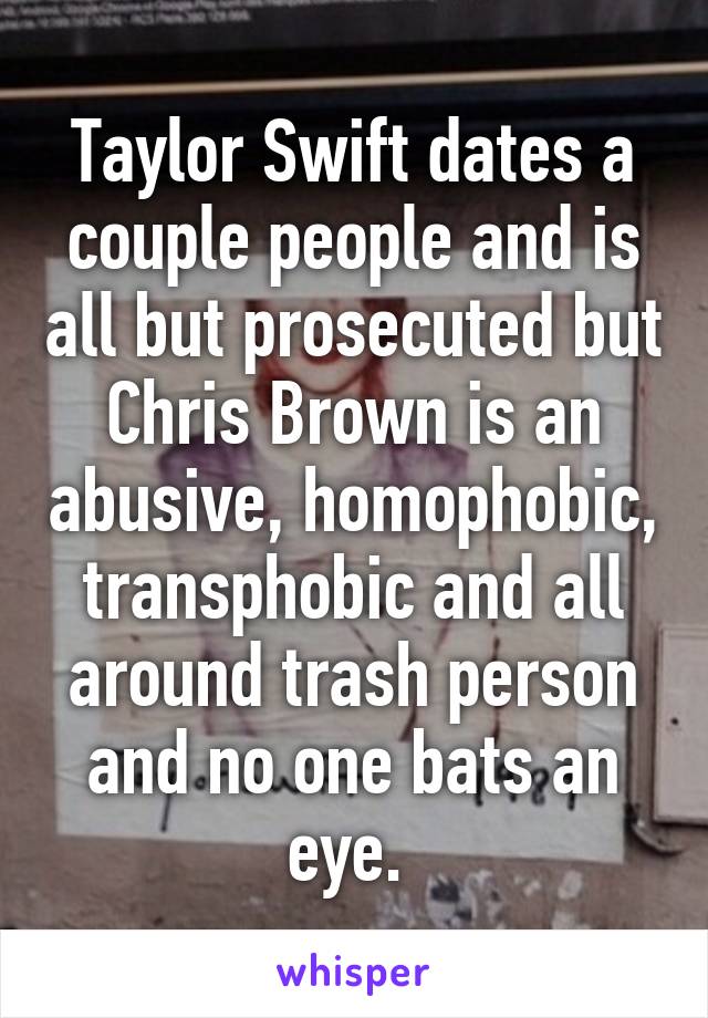 Taylor Swift dates a couple people and is all but prosecuted but Chris Brown is an abusive, homophobic, transphobic and all around trash person and no one bats an eye. 