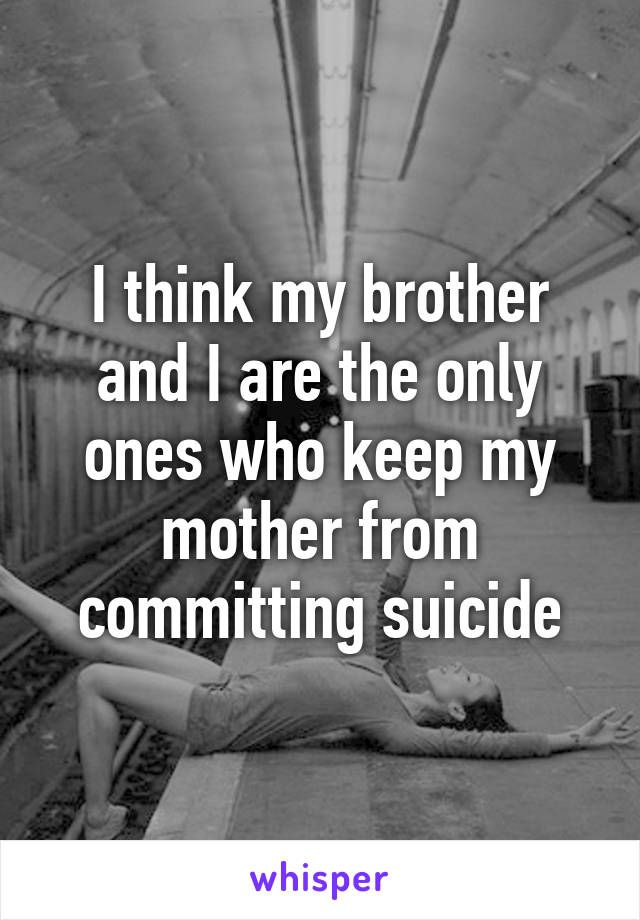 I think my brother and I are the only ones who keep my mother from committing suicide