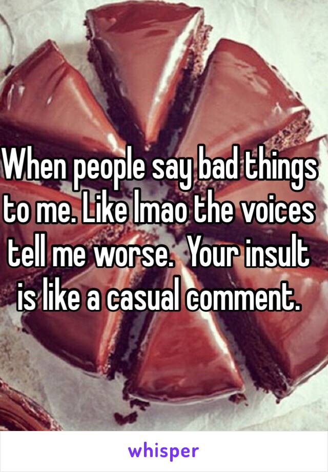 When people say bad things to me. Like lmao the voices tell me worse.  Your insult is like a casual comment. 