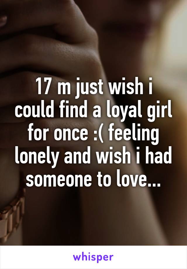 17 m just wish i could find a loyal girl for once :( feeling lonely and wish i had someone to love...