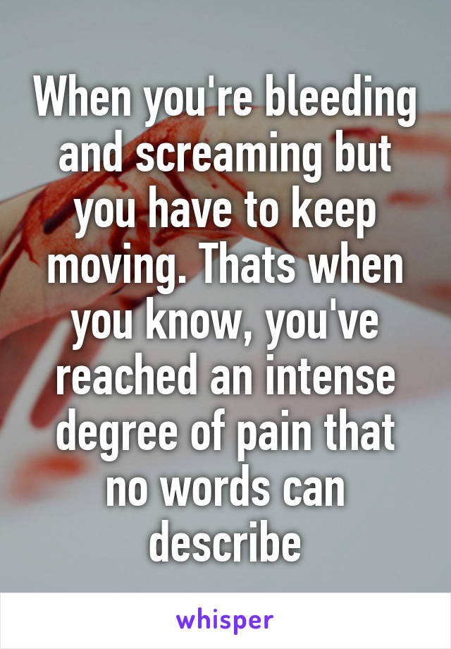 When you're bleeding and screaming but you have to keep moving. Thats when you know, you've reached an intense degree of pain that no words can describe