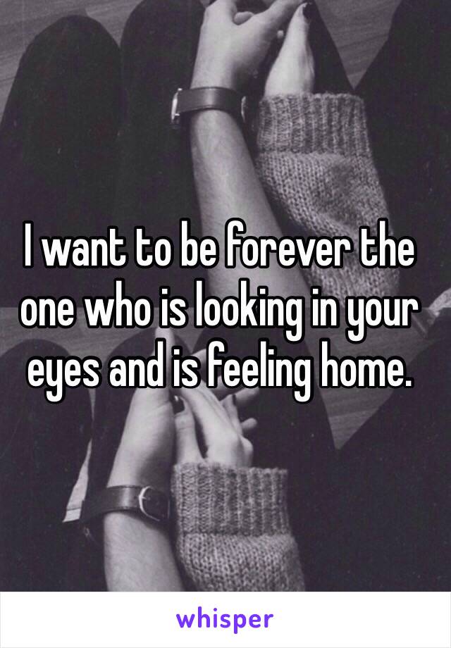 I want to be forever the one who is looking in your eyes and is feeling home.