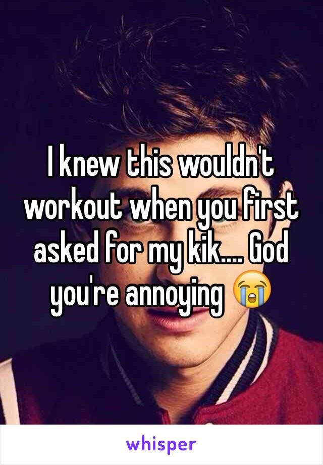 I knew this wouldn't workout when you first asked for my kik.... God you're annoying 😭