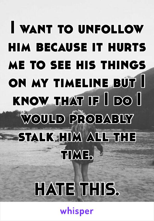 I want to unfollow him because it hurts me to see his things on my timeline but I know that if I do I would probably stalk him all the time.

HATE THIS.