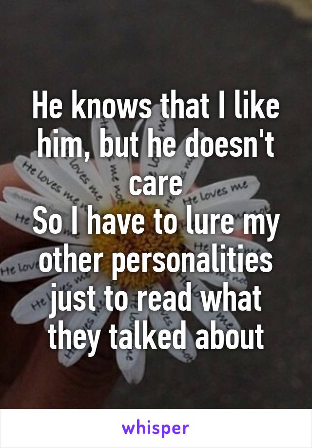 He knows that I like him, but he doesn't care
So I have to lure my other personalities just to read what they talked about