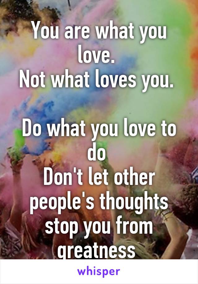 You are what you love. 
Not what loves you. 

Do what you love to do 
Don't let other people's thoughts stop you from greatness 