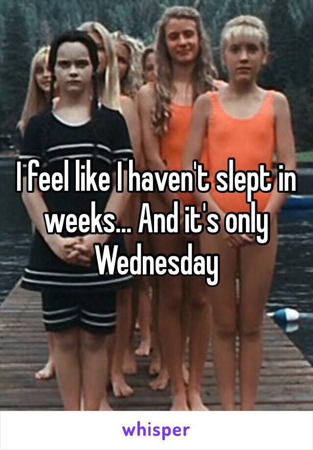 I feel like I haven't slept in weeks... And it's only Wednesday