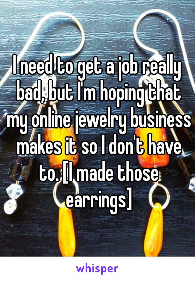 I need to get a job really bad, but I'm hoping that my online jewelry business makes it so I don't have to. [I made those earrings]