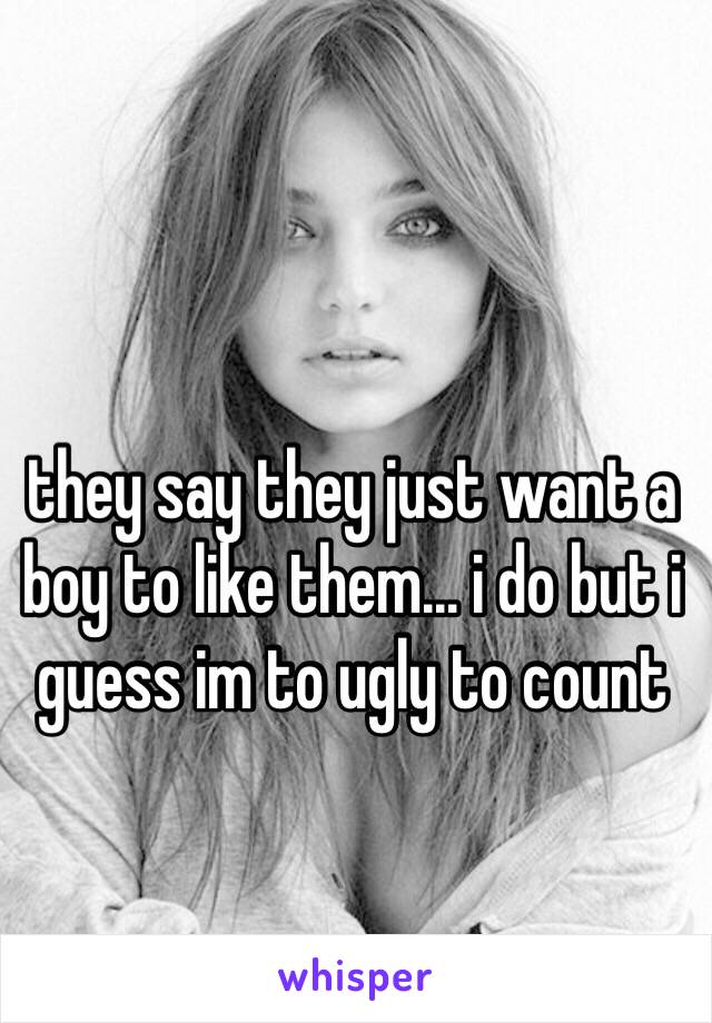 they say they just want a boy to like them... i do but i guess im to ugly to count