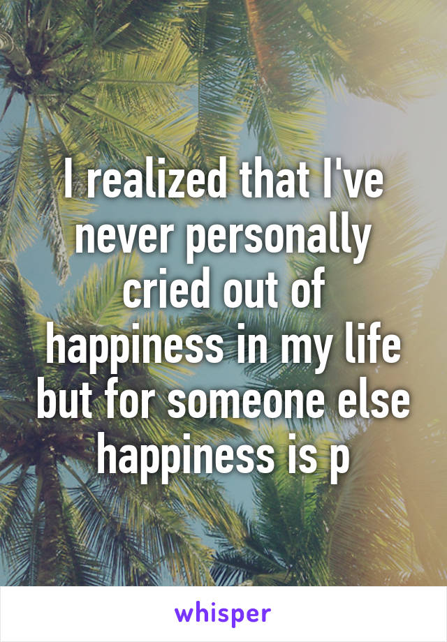 I realized that I've never personally cried out of happiness in my life but for someone else happiness is p