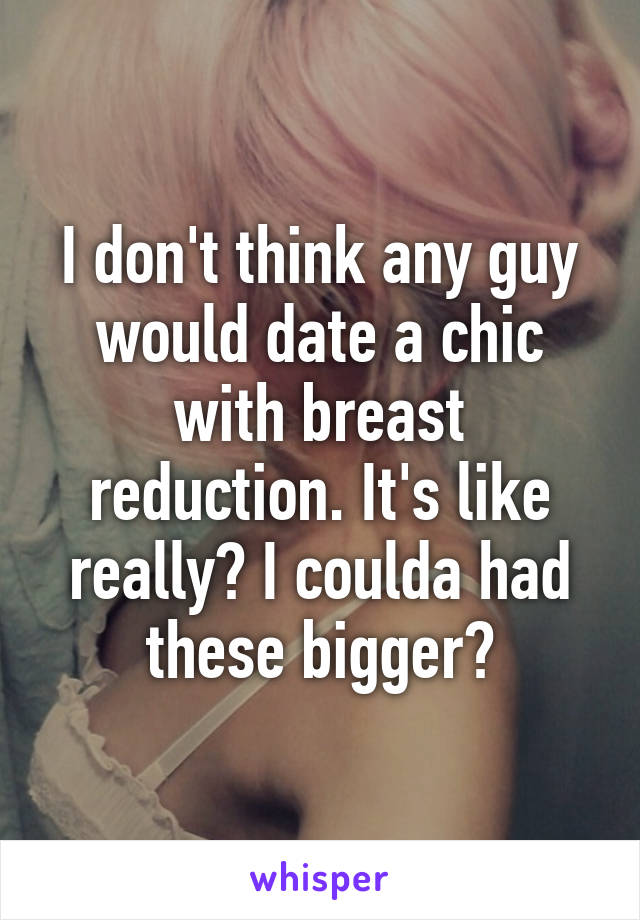 I don't think any guy would date a chic with breast reduction. It's like really? I coulda had these bigger?