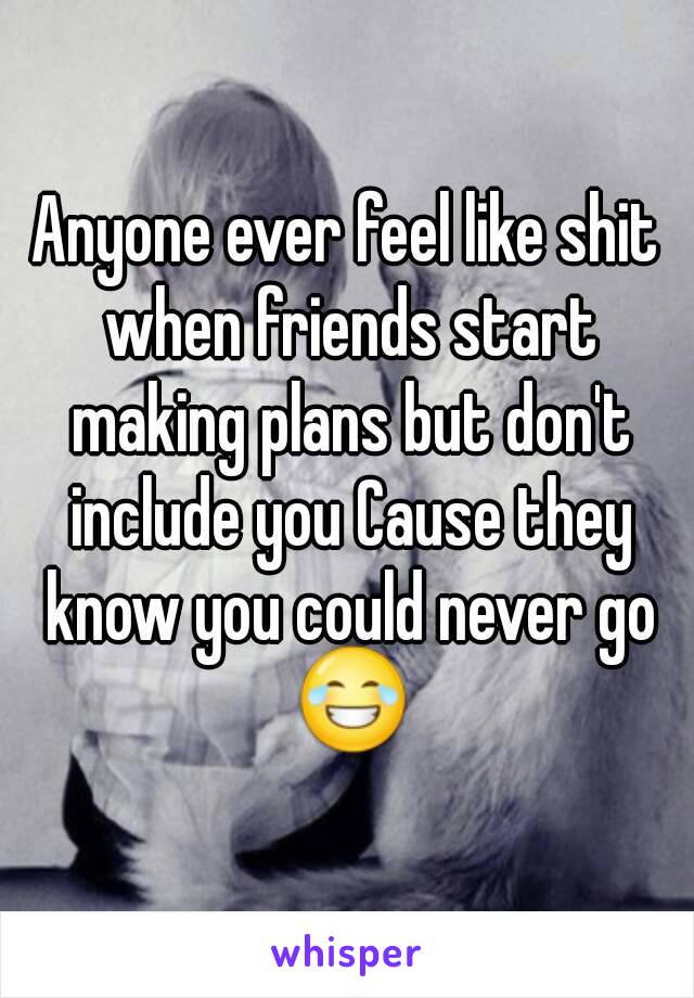 Anyone ever feel like shit when friends start making plans but don't include you Cause they know you could never go 😂