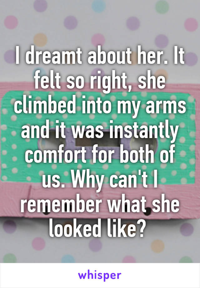 I dreamt about her. It felt so right, she climbed into my arms and it was instantly comfort for both of us. Why can't I remember what she looked like? 