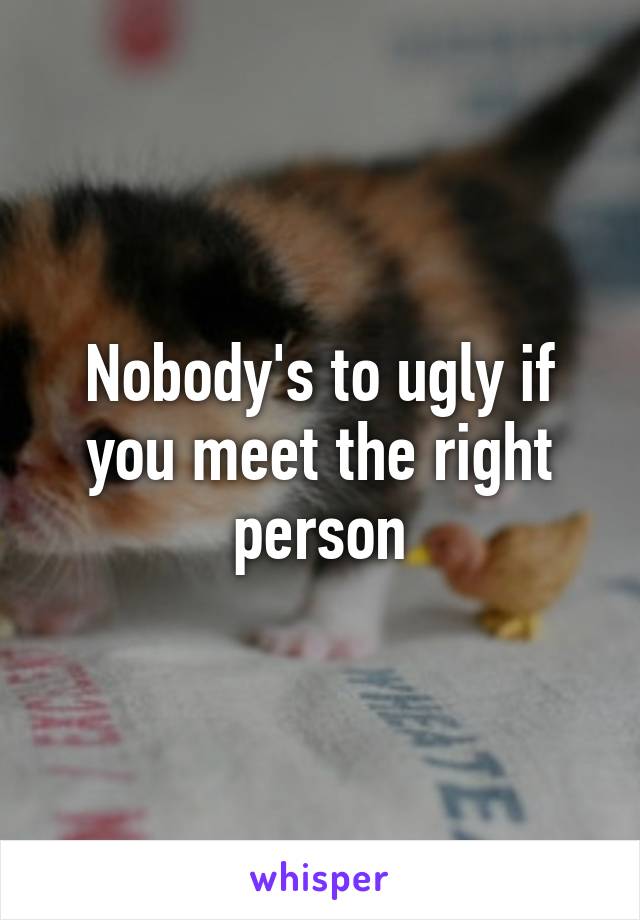 Nobody's to ugly if you meet the right person