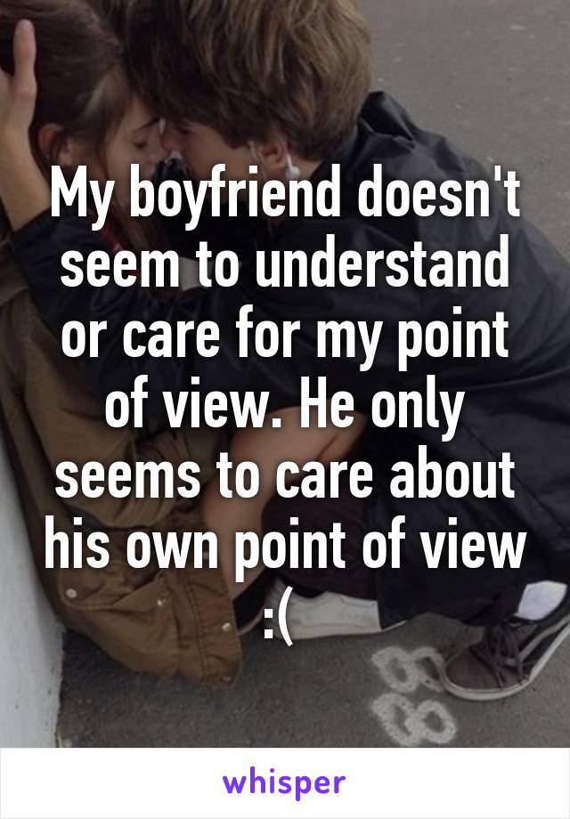 My boyfriend doesn't seem to understand or care for my point of view. He only seems to care about his own point of view :( 