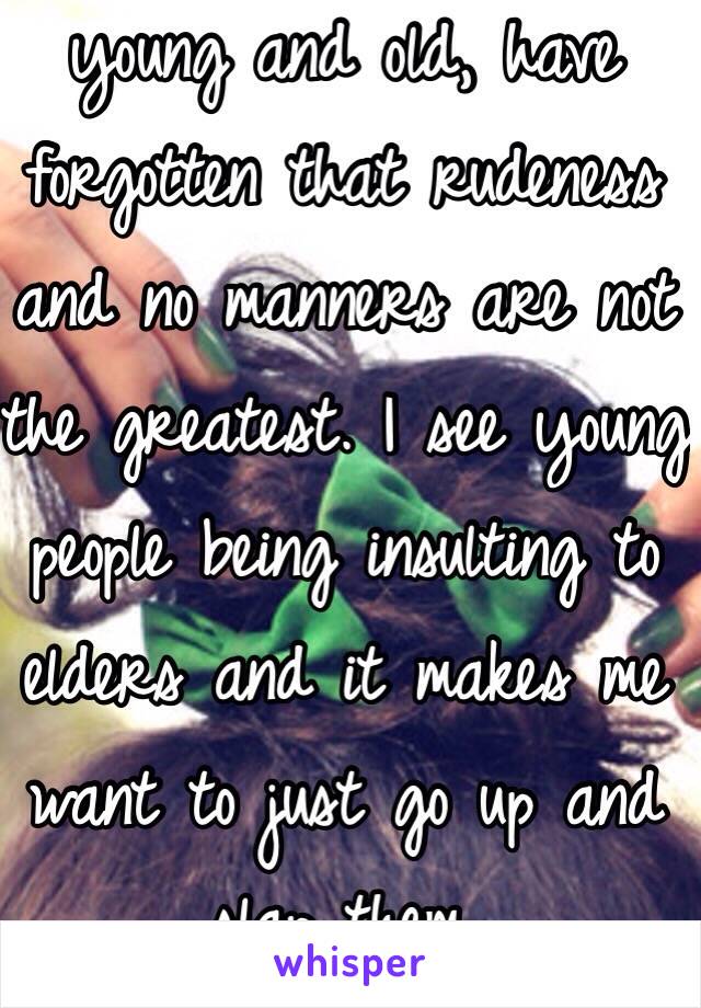 It's venting time. People, young and old, have forgotten that rudeness and no manners are not the greatest. I see young people being insulting to elders and it makes me want to just go up and slap them. 