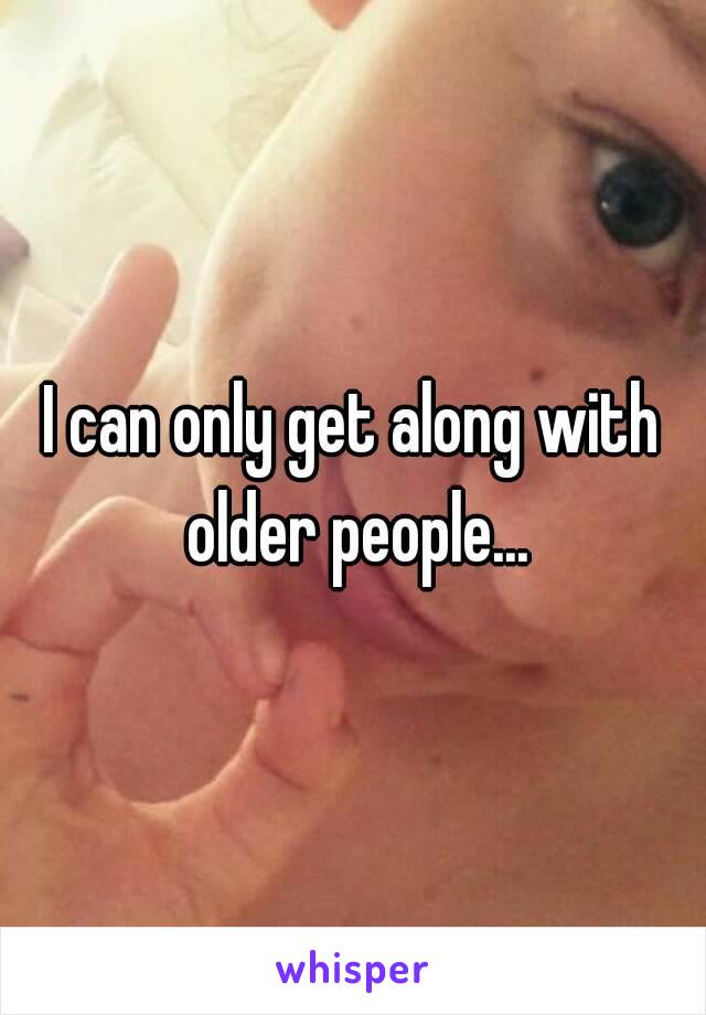 I can only get along with older people...