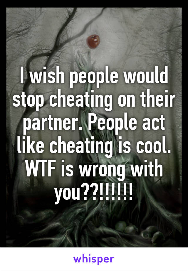 I wish people would stop cheating on their partner. People act like cheating is cool. WTF is wrong with you??!!!!!!