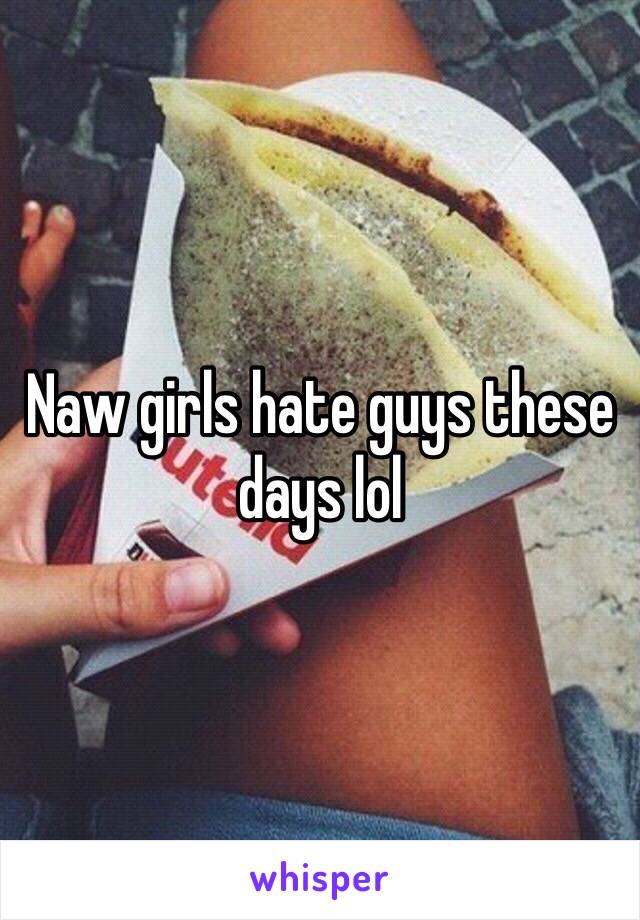 Naw girls hate guys these days lol