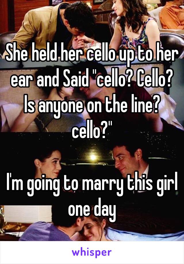 She held her cello up to her ear and Said "cello? Cello? Is anyone on the line? cello?"

I'm going to marry this girl one day 