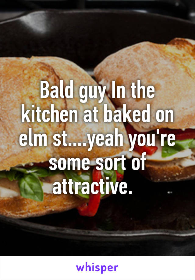 Bald guy In the kitchen at baked on elm st....yeah you're some sort of attractive.  