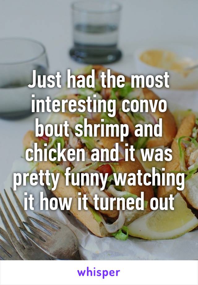 Just had the most interesting convo bout shrimp and chicken and it was pretty funny watching it how it turned out