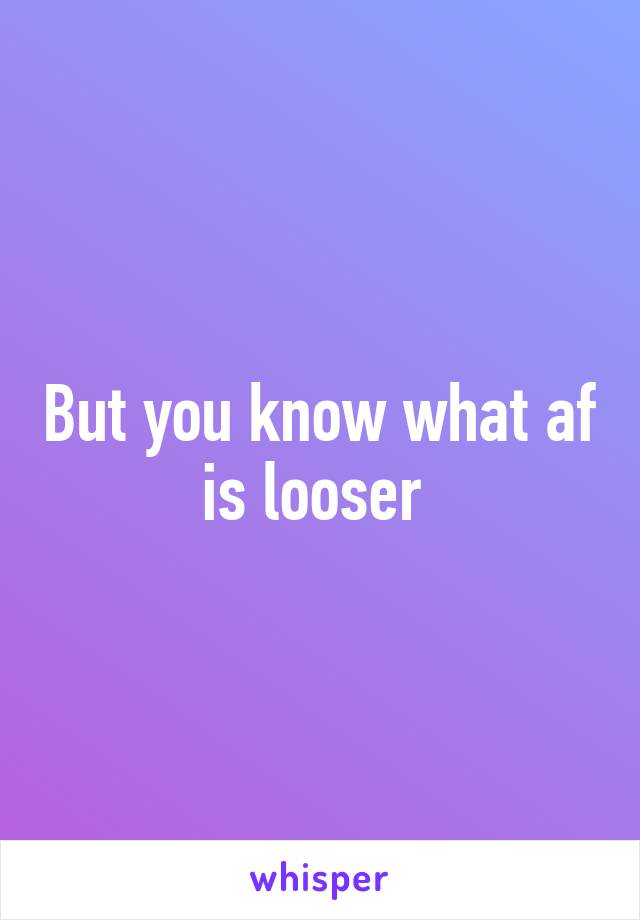 But you know what af is looser 