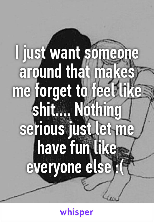 I just want someone around that makes me forget to feel like shit.... Nothing serious just let me have fun like everyone else :( 