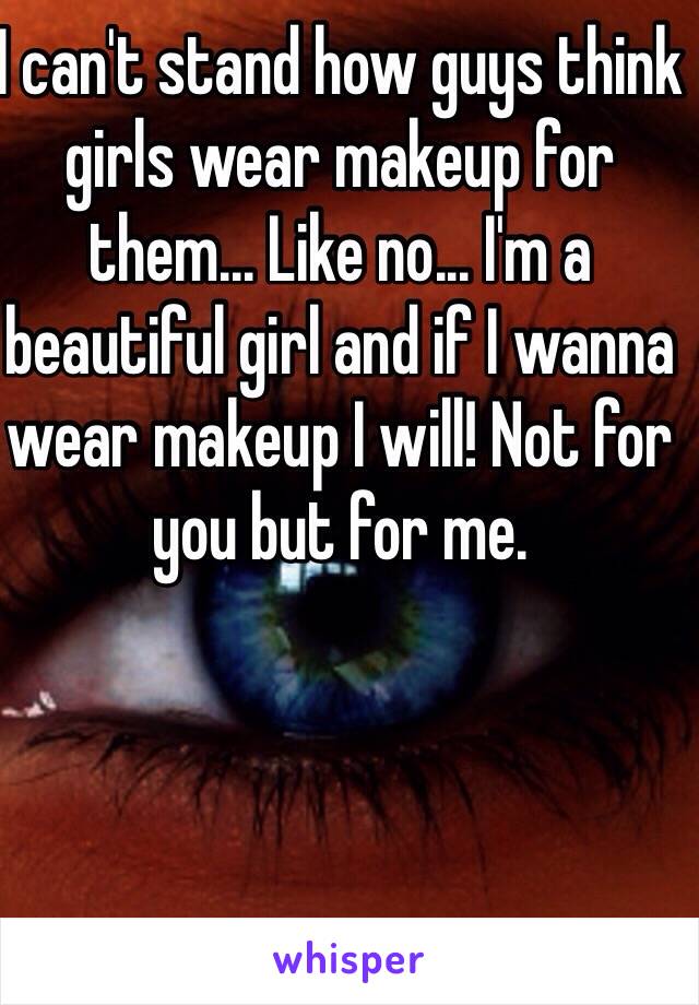 I can't stand how guys think girls wear makeup for them... Like no... I'm a beautiful girl and if I wanna wear makeup I will! Not for you but for me.