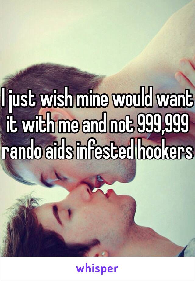 I just wish mine would want it with me and not 999,999 rando aids infested hookers