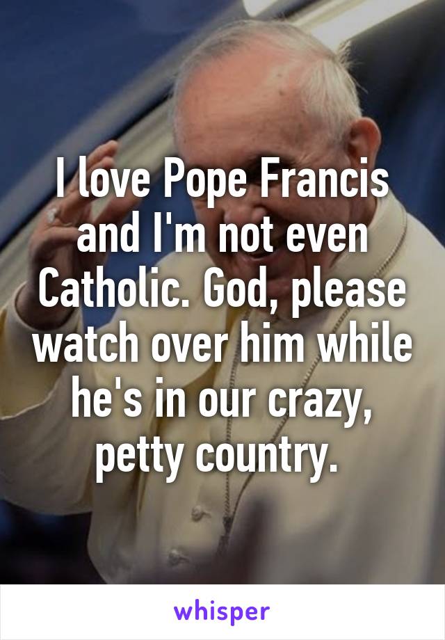 I love Pope Francis and I'm not even Catholic. God, please watch over him while he's in our crazy, petty country. 