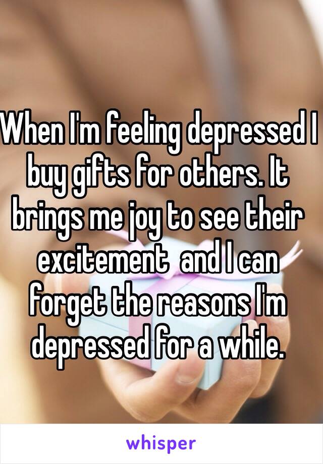 When I'm feeling depressed I buy gifts for others. It brings me joy to see their excitement  and I can forget the reasons I'm depressed for a while.