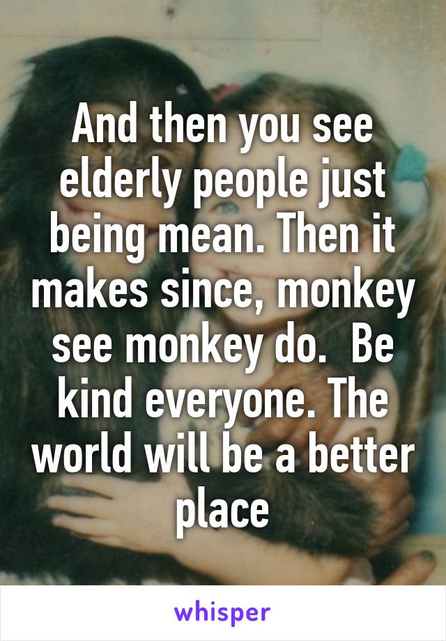 And then you see elderly people just being mean. Then it makes since, monkey see monkey do.  Be kind everyone. The world will be a better place