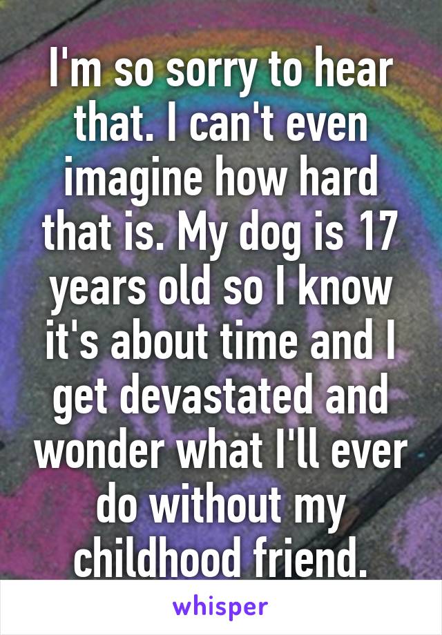 I'm so sorry to hear that. I can't even imagine how hard that is. My dog is 17 years old so I know it's about time and I get devastated and wonder what I'll ever do without my childhood friend.